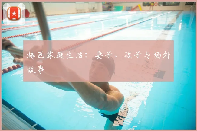 梅西家庭生活：妻子、孩子与场外故事