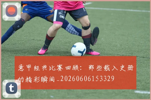 意甲经典比赛回顾：那些载入史册的精彩瞬间_20260606153329