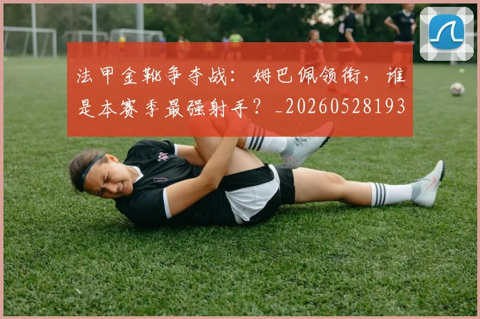 法甲金靴争夺战:姆巴佩领衔,谁是本赛季最强射手?_20260528193511